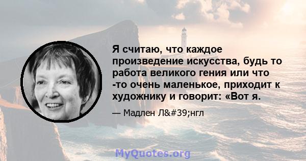 Я считаю, что каждое произведение искусства, будь то работа великого гения или что -то очень маленькое, приходит к художнику и говорит: «Вот я.