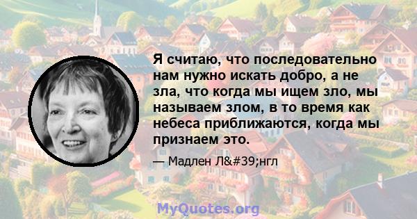 Я считаю, что последовательно нам нужно искать добро, а не зла, что когда мы ищем зло, мы называем злом, в то время как небеса приближаются, когда мы признаем это.