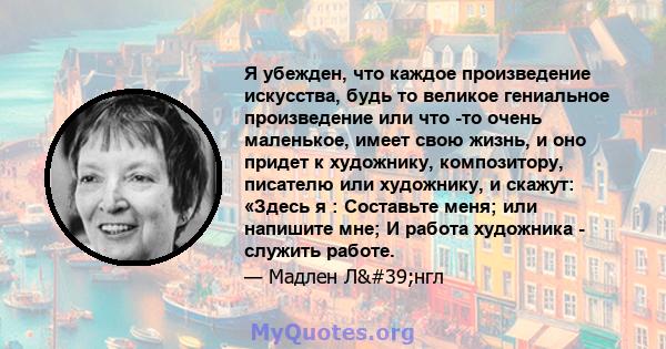 Я убежден, что каждое произведение искусства, будь то великое гениальное произведение или что -то очень маленькое, имеет свою жизнь, и оно придет к художнику, композитору, писателю или художнику, и скажут: «Здесь я :