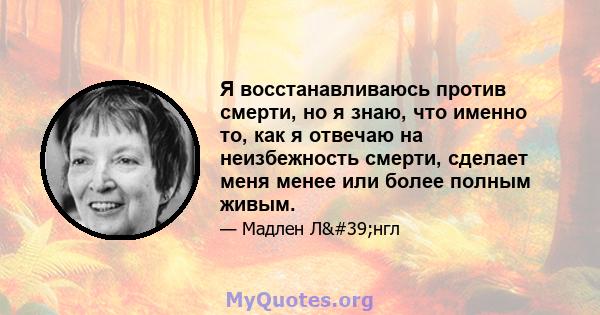 Я восстанавливаюсь против смерти, но я знаю, что именно то, как я отвечаю на неизбежность смерти, сделает меня менее или более полным живым.