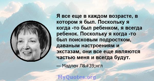 Я все еще в каждом возрасте, в котором я был. Поскольку я когда -то был ребенком, я всегда ребенок. Поскольку я когда -то был поисковым подростком, даваным настроениям и экстазам, они все еще являются частью меня и