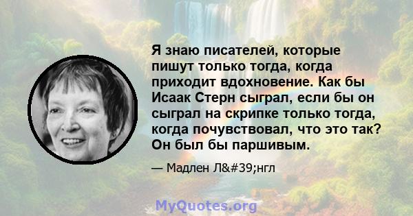 Я знаю писателей, которые пишут только тогда, когда приходит вдохновение. Как бы Исаак Стерн сыграл, если бы он сыграл на скрипке только тогда, когда почувствовал, что это так? Он был бы паршивым.