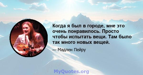 Когда я был в городе, мне это очень понравилось. Просто чтобы испытать вещи. Там было так много новых вещей.