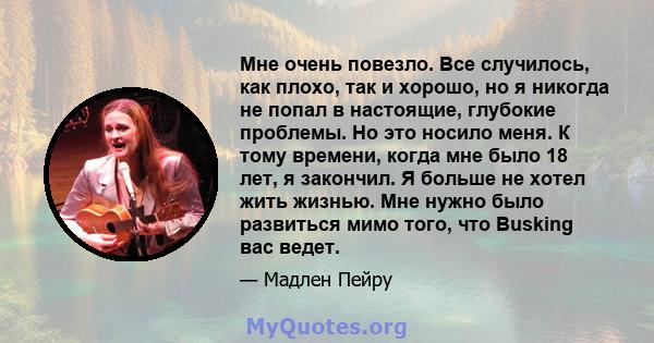 Мне очень повезло. Все случилось, как плохо, так и хорошо, но я никогда не попал в настоящие, глубокие проблемы. Но это носило меня. К тому времени, когда мне было 18 лет, я закончил. Я больше не хотел жить жизнью. Мне