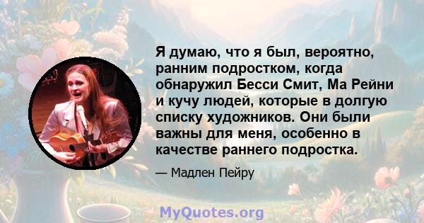 Я думаю, что я был, вероятно, ранним подростком, когда обнаружил Бесси Смит, Ма Рейни и кучу людей, которые в долгую списку художников. Они были важны для меня, особенно в качестве раннего подростка.