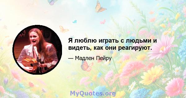 Я люблю играть с людьми и видеть, как они реагируют.