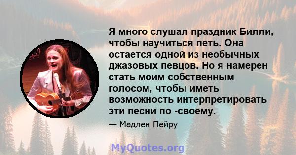 Я много слушал праздник Билли, чтобы научиться петь. Она остается одной из необычных джазовых певцов. Но я намерен стать моим собственным голосом, чтобы иметь возможность интерпретировать эти песни по -своему.