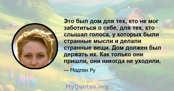 Это был дом для тех, кто не мог заботиться о себе, для тех, кто слышал голоса, у которых были странные мысли и делали странные вещи. Дом должен был держать их. Как только они пришли, они никогда не уходили.