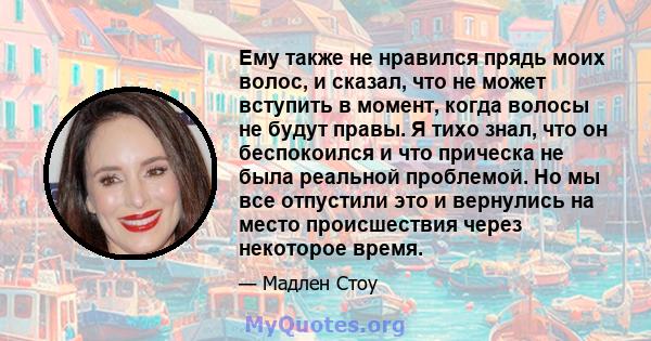 Ему также не нравился прядь моих волос, и сказал, что не может вступить в момент, когда волосы не будут правы. Я тихо знал, что он беспокоился и что прическа не была реальной проблемой. Но мы все отпустили это и