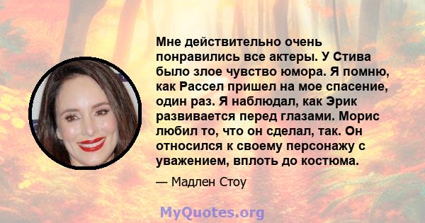 Мне действительно очень понравились все актеры. У Стива было злое чувство юмора. Я помню, как Рассел пришел на мое спасение, один раз. Я наблюдал, как Эрик развивается перед глазами. Морис любил то, что он сделал, так.