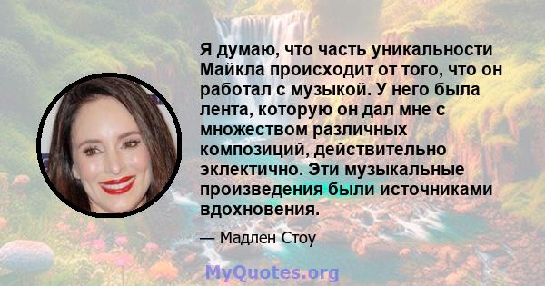 Я думаю, что часть уникальности Майкла происходит от того, что он работал с музыкой. У него была лента, которую он дал мне с множеством различных композиций, действительно эклектично. Эти музыкальные произведения были