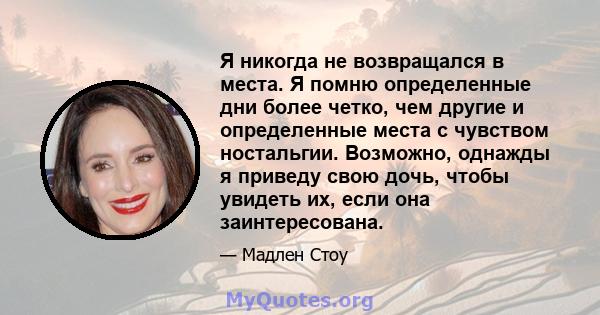 Я никогда не возвращался в места. Я помню определенные дни более четко, чем другие и определенные места с чувством ностальгии. Возможно, однажды я приведу свою дочь, чтобы увидеть их, если она заинтересована.