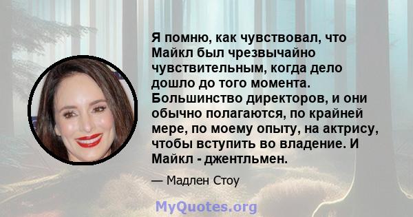 Я помню, как чувствовал, что Майкл был чрезвычайно чувствительным, когда дело дошло до того момента. Большинство директоров, и они обычно полагаются, по крайней мере, по моему опыту, на актрису, чтобы вступить во