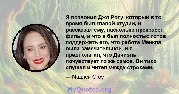 Я позвонил Джо Роту, который в то время был главой студии, и рассказал ему, насколько прекрасен фильм, и что я был полностью готов поддержать его, что работа Майкла была замечательной, и я предполагал, что Даниэль