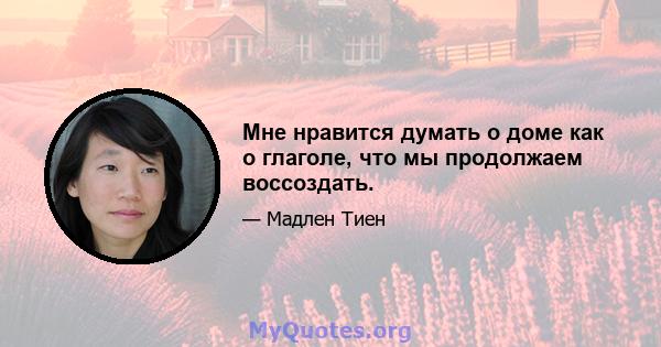 Мне нравится думать о доме как о глаголе, что мы продолжаем воссоздать.