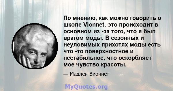 По мнению, как можно говорить о школе Vionnet, это происходит в основном из -за того, что я был врагом моды. В сезонных и неуловимых прихотях моды есть что -то поверхностное и нестабильное, что оскорбляет мое чувство