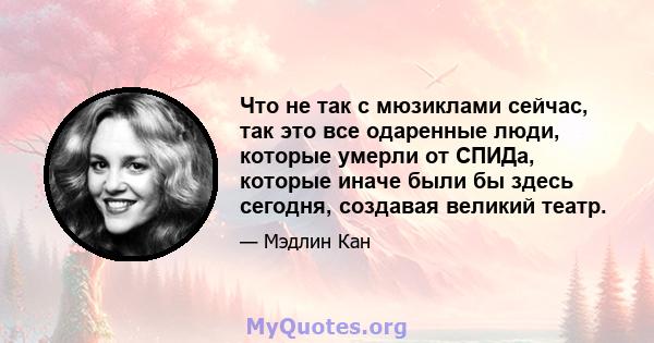 Что не так с мюзиклами сейчас, так это все одаренные люди, которые умерли от СПИДа, которые иначе были бы здесь сегодня, создавая великий театр.