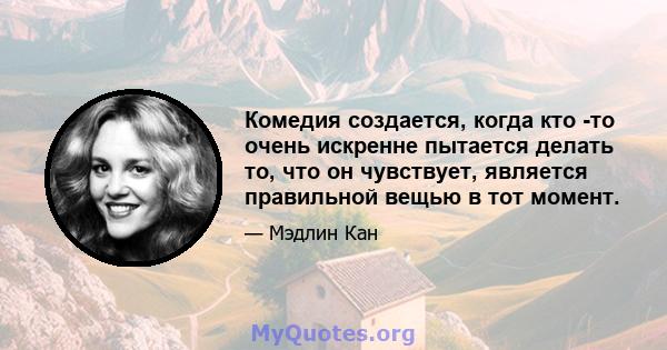 Комедия создается, когда кто -то очень искренне пытается делать то, что он чувствует, является правильной вещью в тот момент.