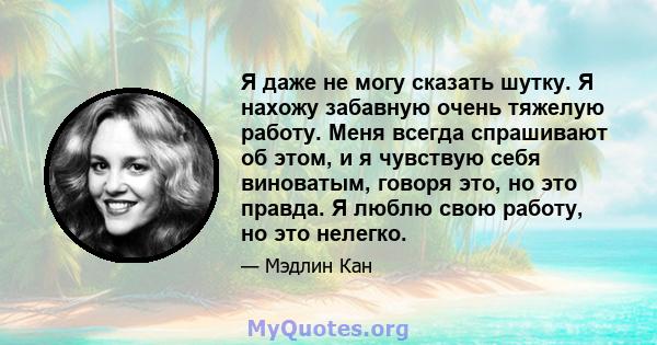 Я даже не могу сказать шутку. Я нахожу забавную очень тяжелую работу. Меня всегда спрашивают об этом, и я чувствую себя виноватым, говоря это, но это правда. Я люблю свою работу, но это нелегко.