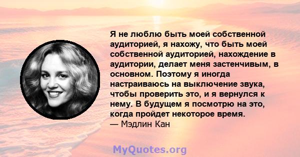 Я не люблю быть моей собственной аудиторией, я нахожу, что быть моей собственной аудиторией, нахождение в аудитории, делает меня застенчивым, в основном. Поэтому я иногда настраиваюсь на выключение звука, чтобы