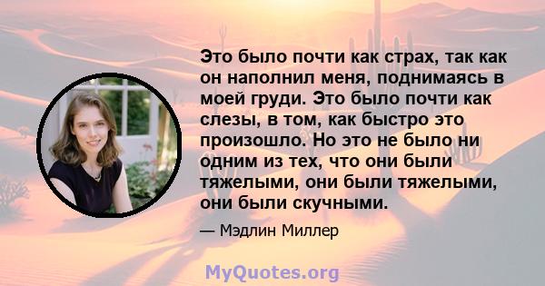 Это было почти как страх, так как он наполнил меня, поднимаясь в моей груди. Это было почти как слезы, в том, как быстро это произошло. Но это не было ни одним из тех, что они были тяжелыми, они были тяжелыми, они были