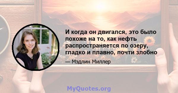 И когда он двигался, это было похоже на то, как нефть распространяется по озеру, гладко и плавно, почти злобно