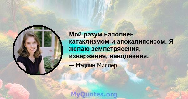 Мой разум наполнен катаклизмом и апокалипсисом. Я желаю землетрясения, извержения, наводнения.