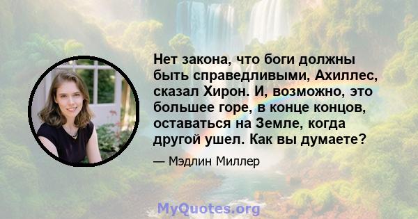 Нет закона, что боги должны быть справедливыми, Ахиллес, сказал Хирон. И, возможно, это большее горе, в конце концов, оставаться на Земле, когда другой ушел. Как вы думаете?