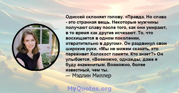 Одиссей склоняет голову. «Правда. Но слава - это странная вещь. Некоторые мужчины получают славу после того, как они умирают, в то время как другие исчезают. То, что восхищается в одном поколении, отвратительно в