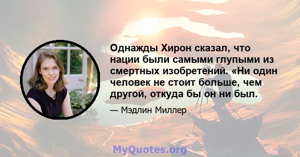 Однажды Хирон сказал, что нации были самыми глупыми из смертных изобретений. «Ни один человек не стоит больше, чем другой, откуда бы он ни был.