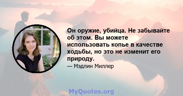 Он оружие, убийца. Не забывайте об этом. Вы можете использовать копье в качестве ходьбы, но это не изменит его природу.