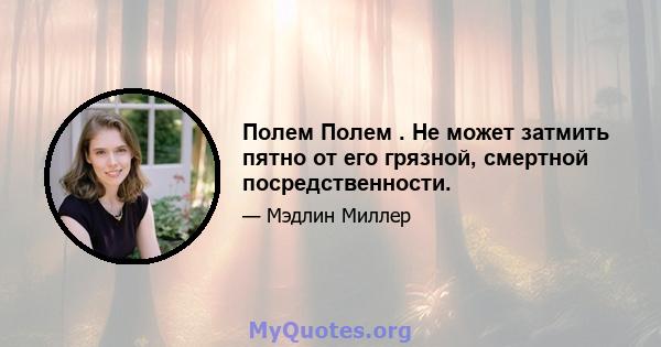 Полем Полем . Не может затмить пятно от его грязной, смертной посредственности.