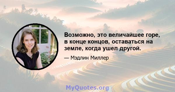 Возможно, это величайшее горе, в конце концов, оставаться на земле, когда ушел другой.