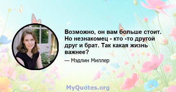 Возможно, он вам больше стоит. Но незнакомец - кто -то другой друг и брат. Так какая жизнь важнее?