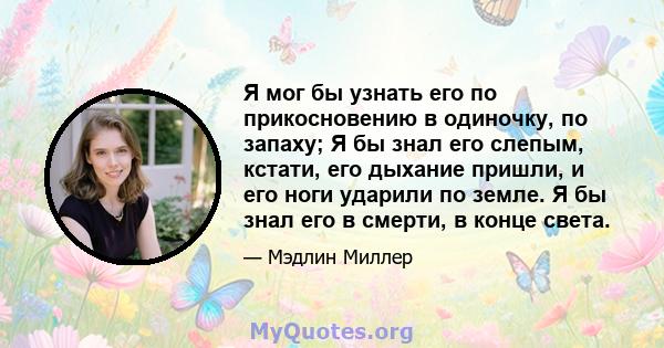 Я мог бы узнать его по прикосновению в одиночку, по запаху; Я бы знал его слепым, кстати, его дыхание пришли, и его ноги ударили по земле. Я бы знал его в смерти, в конце света.