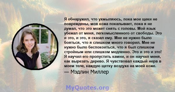 Я обнаружил, что ухмыляюсь, пока мои щеки не повреждены, моя кожа покалывает, пока я не думал, что это может снять с головы. Мой язык убежал от меня, легкомысленного от свободы. Это и это, и это, я сказал ему. Мне не