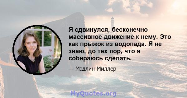 Я сдвинулся, бесконечно массивное движение к нему. Это как прыжок из водопада. Я не знаю, до тех пор, что я собираюсь сделать.