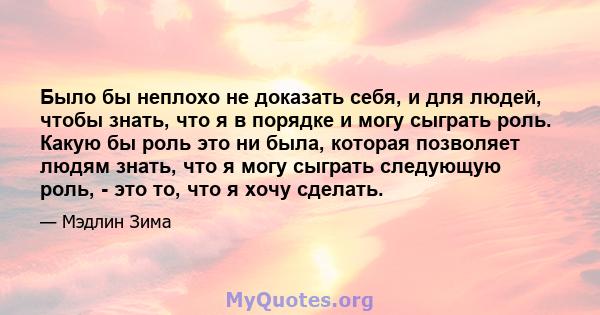 Было бы неплохо не доказать себя, и для людей, чтобы знать, что я в порядке и могу сыграть роль. Какую бы роль это ни была, которая позволяет людям знать, что я могу сыграть следующую роль, - это то, что я хочу сделать.