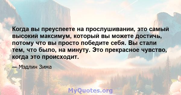 Когда вы преуспеете на прослушивании, это самый высокий максимум, который вы можете достичь, потому что вы просто победите себя. Вы стали тем, что было, на минуту. Это прекрасное чувство, когда это происходит.