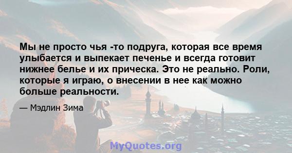 Мы не просто чья -то подруга, которая все время улыбается и выпекает печенье и всегда готовит нижнее белье и их прическа. Это не реально. Роли, которые я играю, о внесении в нее как можно больше реальности.