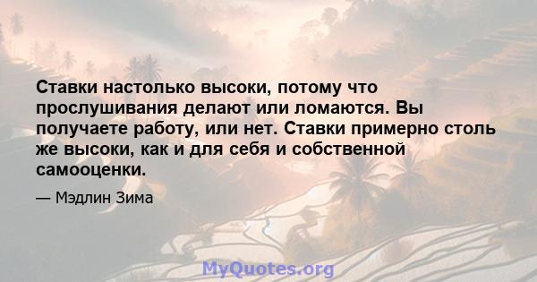 Ставки настолько высоки, потому что прослушивания делают или ломаются. Вы получаете работу, или нет. Ставки примерно столь же высоки, как и для себя и собственной самооценки.