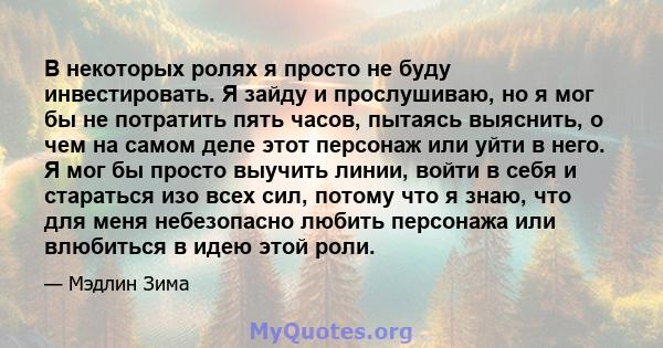 В некоторых ролях я просто не буду инвестировать. Я зайду и прослушиваю, но я мог бы не потратить пять часов, пытаясь выяснить, о чем на самом деле этот персонаж или уйти в него. Я мог бы просто выучить линии, войти в