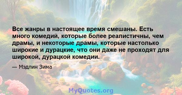 Все жанры в настоящее время смешаны. Есть много комедий, которые более реалистичны, чем драмы, и некоторые драмы, которые настолько широкие и дурацкие, что они даже не проходят для широкой, дурацкой комедии.