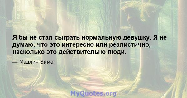 Я бы не стал сыграть нормальную девушку. Я не думаю, что это интересно или реалистично, насколько это действительно люди.