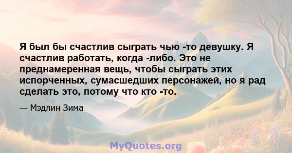 Я был бы счастлив сыграть чью -то девушку. Я счастлив работать, когда -либо. Это не преднамеренная вещь, чтобы сыграть этих испорченных, сумасшедших персонажей, но я рад сделать это, потому что кто -то.