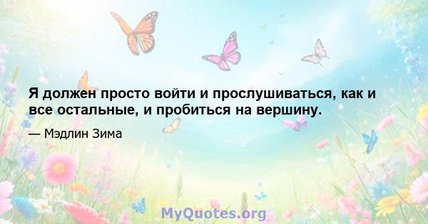 Я должен просто войти и прослушиваться, как и все остальные, и пробиться на вершину.