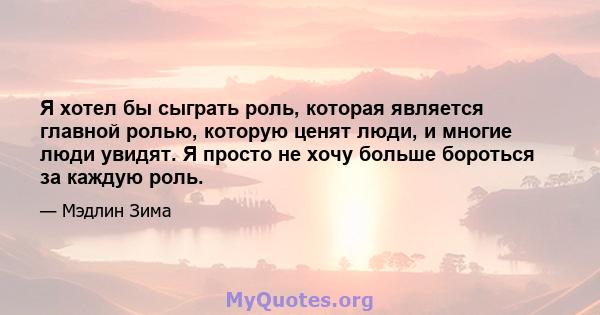 Я хотел бы сыграть роль, которая является главной ролью, которую ценят люди, и многие люди увидят. Я просто не хочу больше бороться за каждую роль.