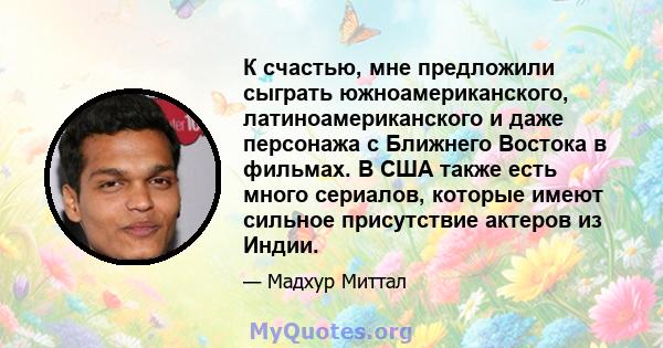 К счастью, мне предложили сыграть южноамериканского, латиноамериканского и даже персонажа с Ближнего Востока в фильмах. В США также есть много сериалов, которые имеют сильное присутствие актеров из Индии.