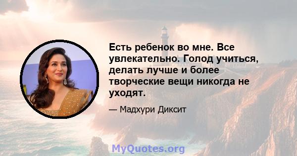 Есть ребенок во мне. Все увлекательно. Голод учиться, делать лучше и более творческие вещи никогда не уходят.