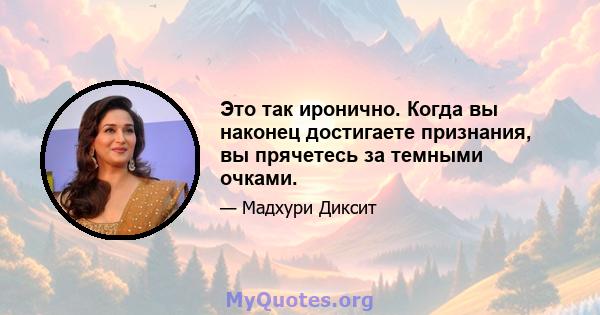 Это так иронично. Когда вы наконец достигаете признания, вы прячетесь за темными очками.